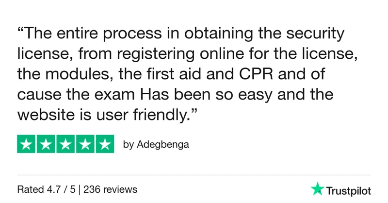 5-star Trustpilot review by Adegbenga: “The entire process in obtaining the security license, from registering online for the license, the modules, the first aid and CPR and of cause the exam Has been so easy and the website is user friendly.”
